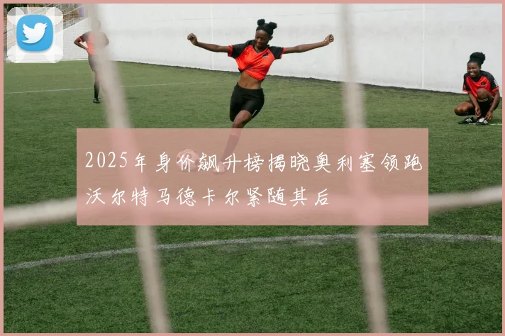 2025年身价飙升榜揭晓奥利塞领跑沃尔特马德卡尔紧随其后