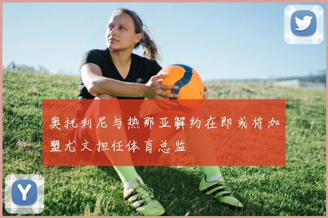 奥托利尼与热那亚解约在即或将加盟尤文担任体育总监