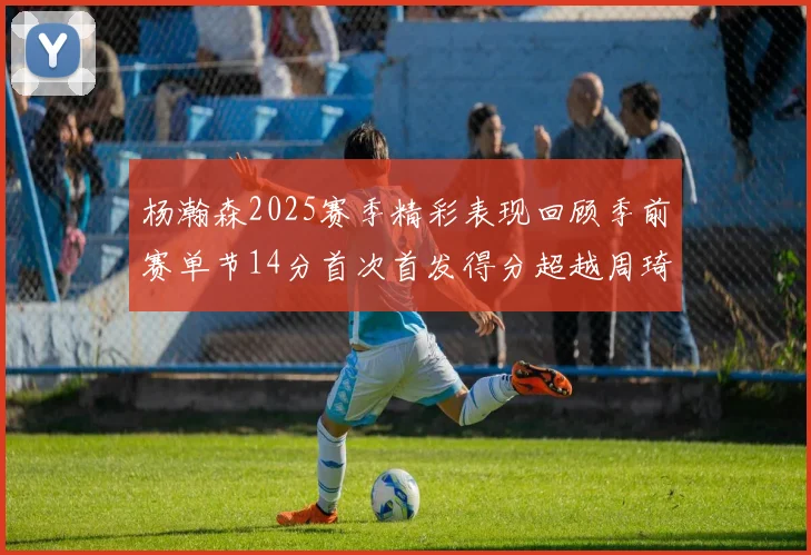 杨瀚森2025赛季精彩表现回顾季前赛单节14分首次首发得分超越周琦