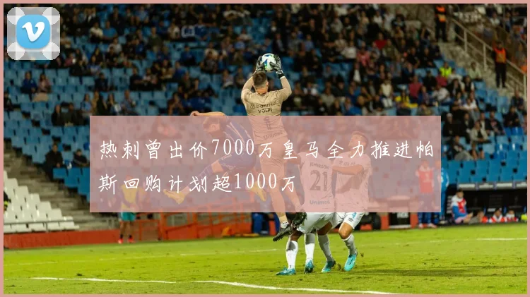 热刺曾出价7000万皇马全力推进帕斯回购计划超1000万