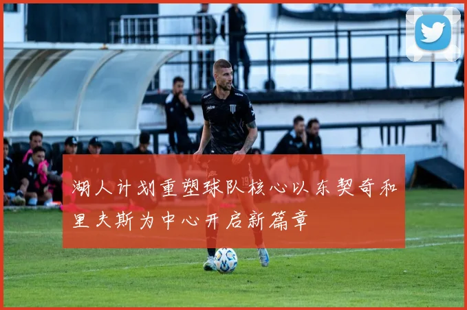 湖人计划重塑球队核心以东契奇和里夫斯为中心开启新篇章