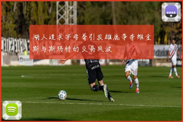 湖人追求字母哥引发雄鹿争夺维金斯与斯玛特的交易风波