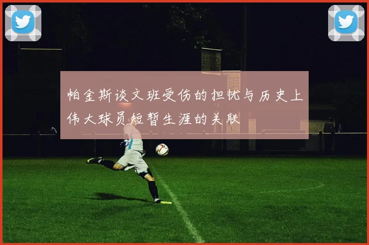 帕金斯谈文班受伤的担忧与历史上伟大球员短暂生涯的关联