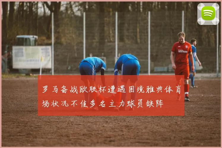 罗马备战欧联杯遭遇困境雅典体育场状况不佳多名主力球员缺阵