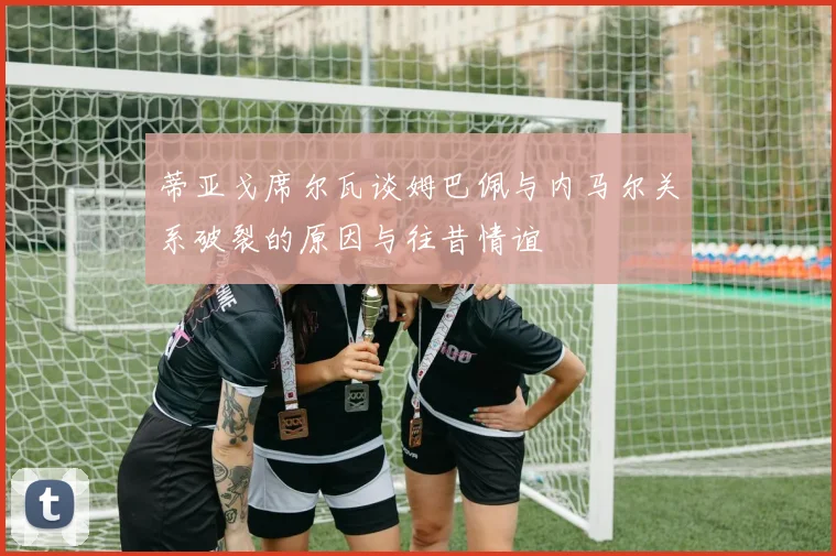 蒂亚戈席尔瓦谈姆巴佩与内马尔关系破裂的原因与往昔情谊