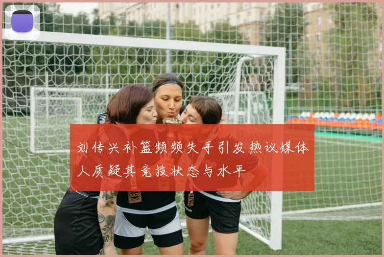 刘传兴补篮频频失手引发热议媒体人质疑其竞技状态与水平