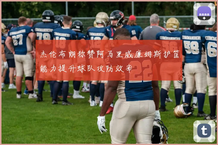 杰伦布朗称赞阿马里威廉姆斯护筐能力提升球队攻防效率