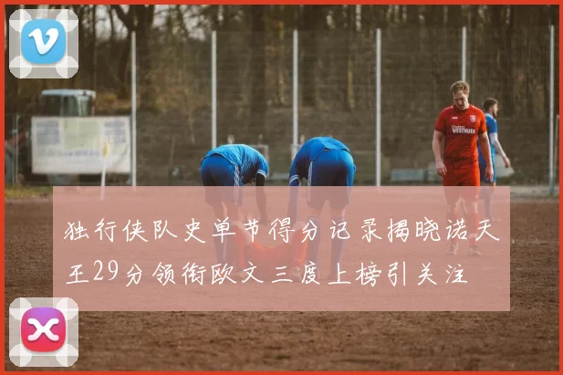 独行侠队史单节得分记录揭晓诺天王29分领衔欧文三度上榜引关注