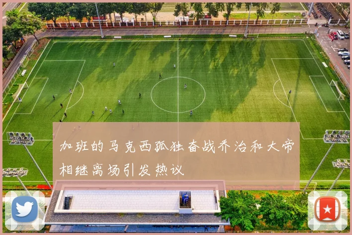 加班的马克西孤独奋战乔治和大帝相继离场引发热议
