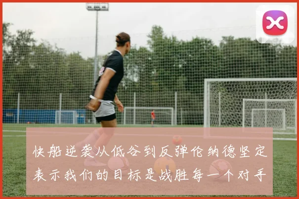 快船逆袭从低谷到反弹伦纳德坚定表示我们的目标是战胜每一个对手