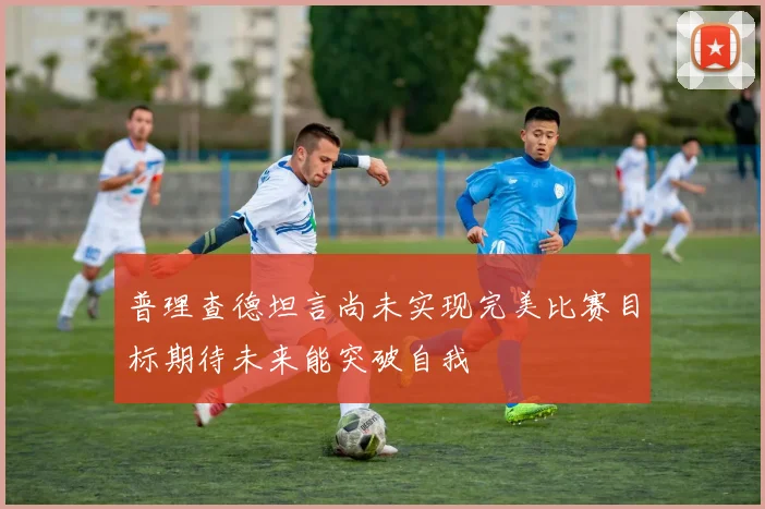 普理查德坦言尚未实现完美比赛目标期待未来能突破自我