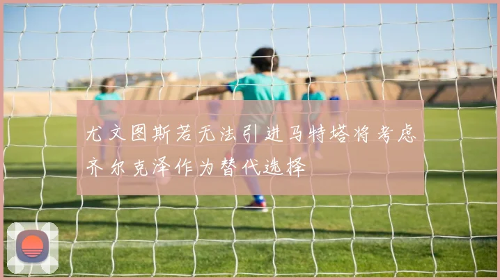 尤文图斯若无法引进马特塔将考虑齐尔克泽作为替代选择