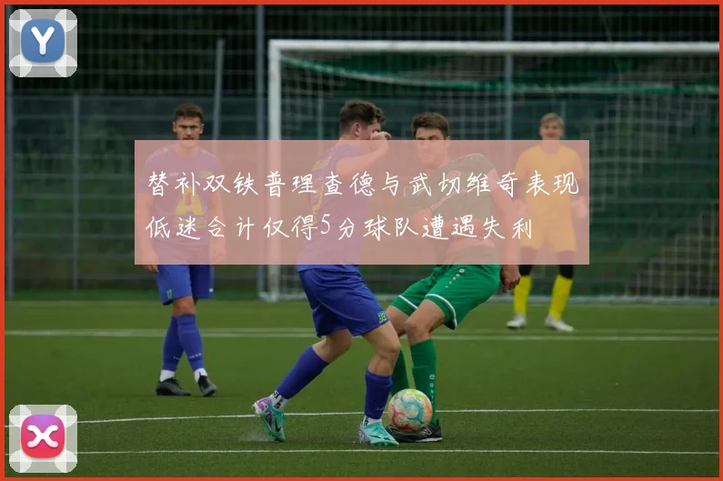 替补双铁普理查德与武切维奇表现低迷合计仅得5分球队遭遇失利