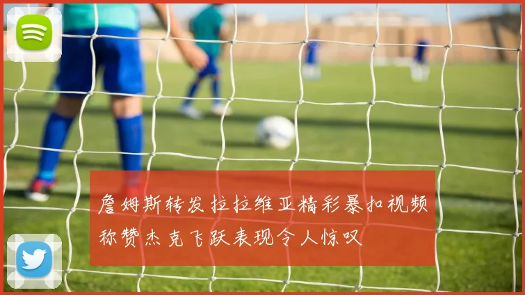 詹姆斯转发拉拉维亚精彩暴扣视频称赞杰克飞跃表现令人惊叹
