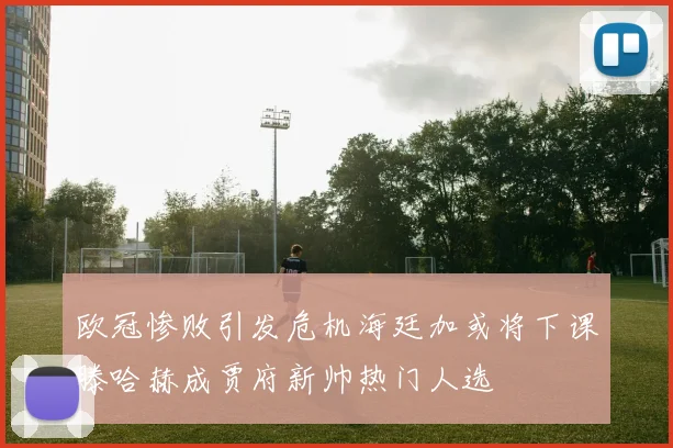 欧冠惨败引发危机海廷加或将下课滕哈赫成贾府新帅热门人选