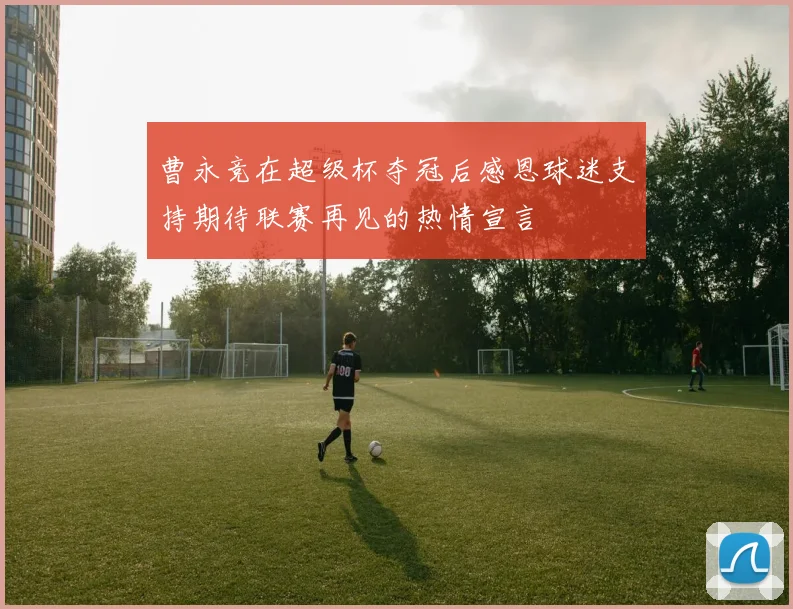 曹永竞在超级杯夺冠后感恩球迷支持期待联赛再见的热情宣言