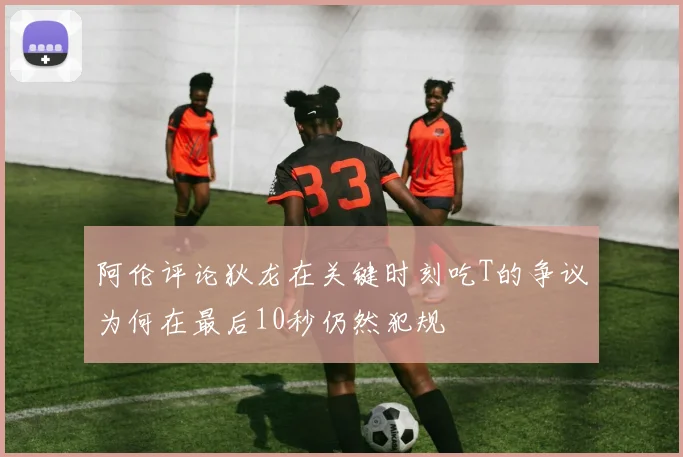 阿伦评论狄龙在关键时刻吃T的争议为何在最后10秒仍然犯规