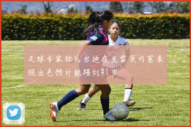 足球专家称瓦尔迪在克雷莫内塞表现出色预计能踢到41岁